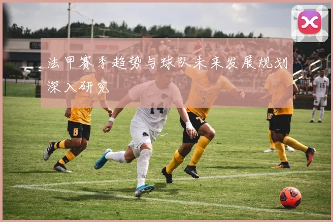法甲赛季趋势与球队未来发展规划深入研究