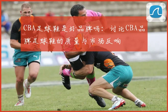 CBA足球鞋是好品牌吗:讨论CBA品牌足球鞋的质量与市场反响