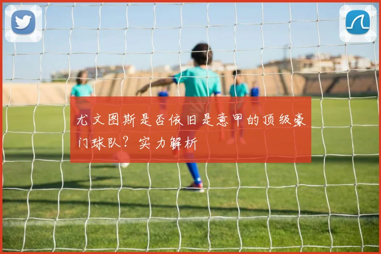 尤文图斯是否依旧是意甲的顶级豪门球队？实力解析