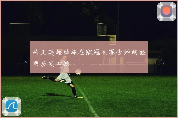 两支英超劲旅在欧冠决赛会师的经典历史回顾