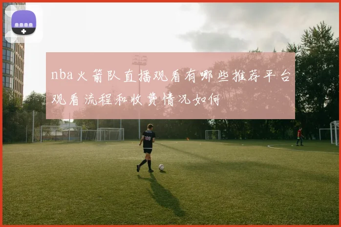 nba火箭队直播观看有哪些推荐平台观看流程和收费情况如何