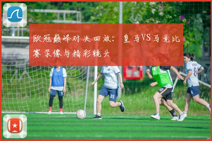 欧冠巅峰对决回放：皇马VS马竞比赛录像与精彩镜头