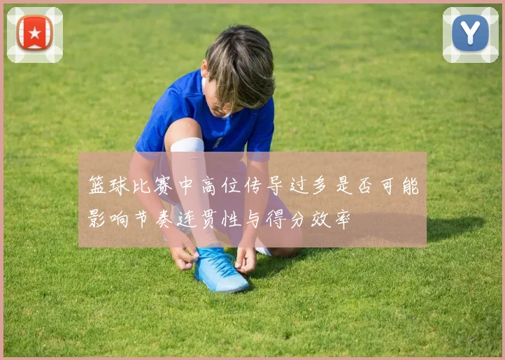篮球比赛中高位传导过多是否可能影响节奏连贯性与得分效率