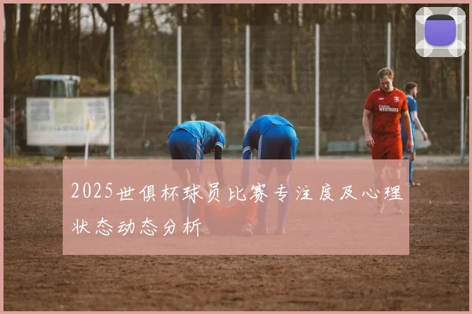 2025世俱杯球员比赛专注度及心理状态动态分析